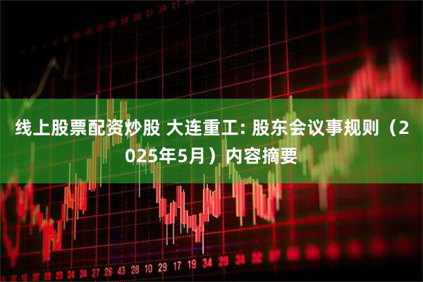 线上股票配资炒股 大连重工: 股东会议事规则（2025年5月）内容摘要