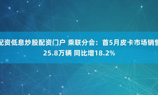配资低息炒股配资门户 乘联分会：首5月皮卡市场销售25.8万辆 同比增18.2%