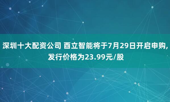 深圳十大配资公司 酉立智能将于7月29日开启申购, 发行价格为23.99元/股