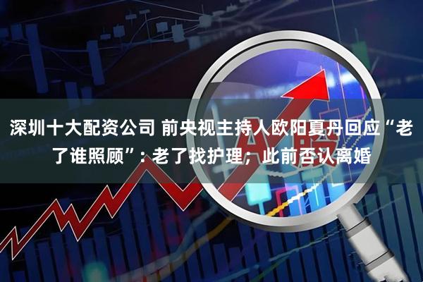 深圳十大配资公司 前央视主持人欧阳夏丹回应“老了谁照顾”: 老了找护理；此前否认离婚