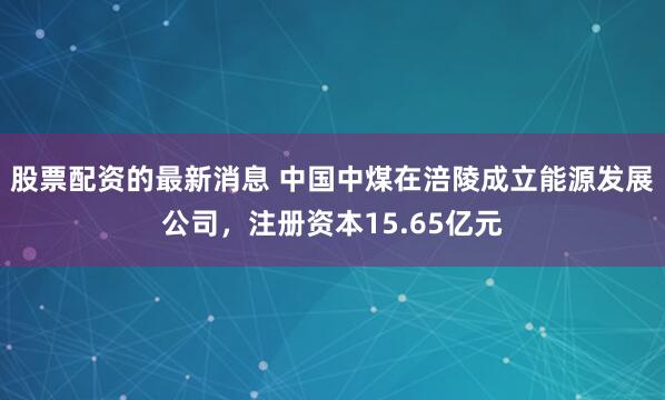 股票配资的最新消息 中国中煤在涪陵成立能源发展公司，注册资本15.65亿元