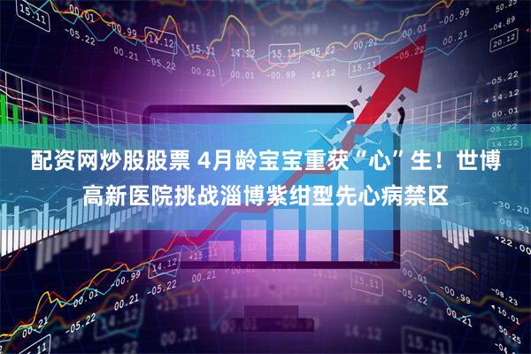 配资网炒股股票 4月龄宝宝重获“心”生！世博高新医院挑战淄博紫绀型先心病禁区