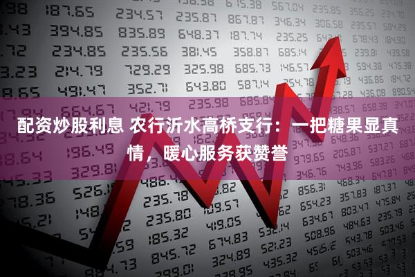 配资炒股利息 农行沂水高桥支行：一把糖果显真情，暖心服务获赞誉