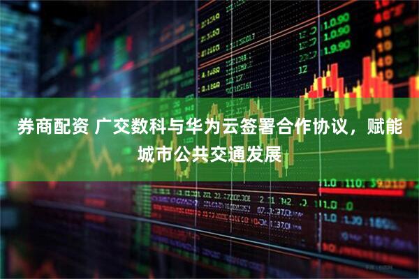 券商配资 广交数科与华为云签署合作协议，赋能城市公共交通发展
