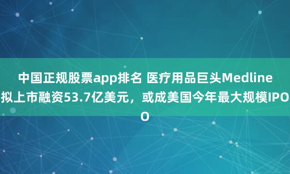 中国正规股票app排名 医疗用品巨头Medline拟上市融资53.7亿美元，或成美国今年最大规模IPO
