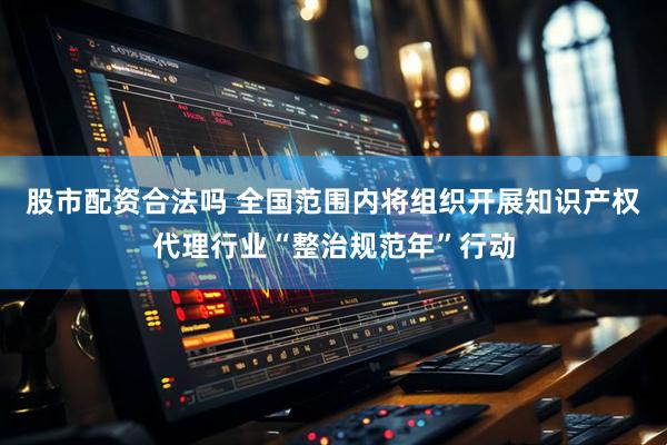 股市配资合法吗 全国范围内将组织开展知识产权代理行业“整治规范年”行动
