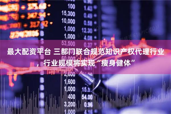 最大配资平台 三部门联合规范知识产权代理行业，行业规模将实现“瘦身健体”